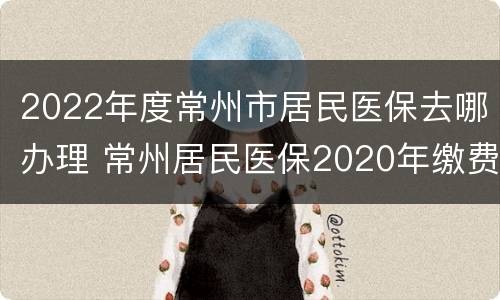 2022年度常州市居民医保去哪办理 常州居民医保2020年缴费时间