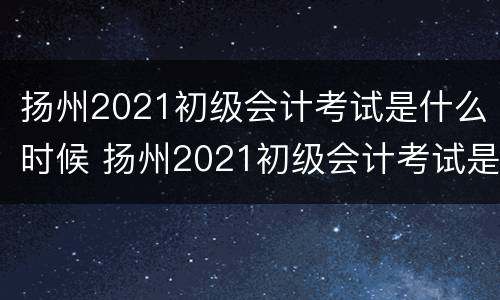 扬州2021初级会计考试是什么时候 扬州2021初级会计考试是什么时候考