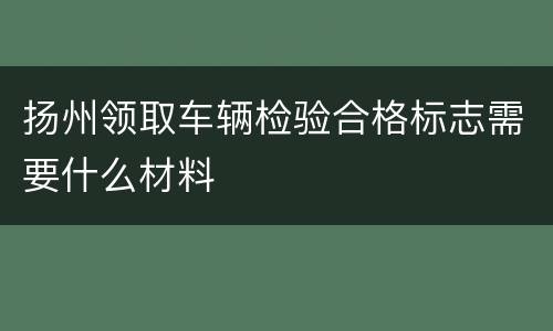 扬州领取车辆检验合格标志需要什么材料