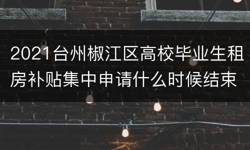 2021台州椒江区高校毕业生租房补贴集中申请什么时候结束？