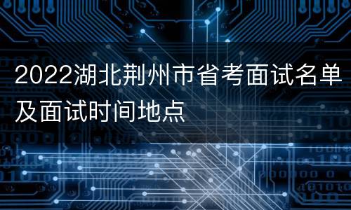 2022湖北荆州市省考面试名单及面试时间地点