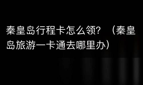 秦皇岛行程卡怎么领？（秦皇岛旅游一卡通去哪里办）
