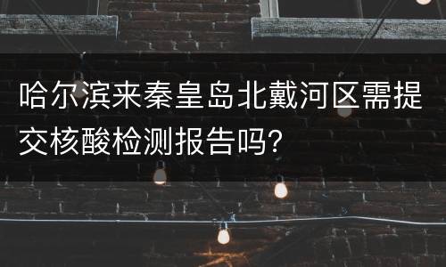 哈尔滨来秦皇岛北戴河区需提交核酸检测报告吗？