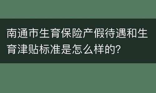 南通市生育保险产假待遇和生育津贴标准是怎么样的？