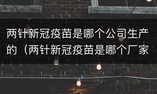 两针新冠疫苗是哪个公司生产的（两针新冠疫苗是哪个厂家生产的）