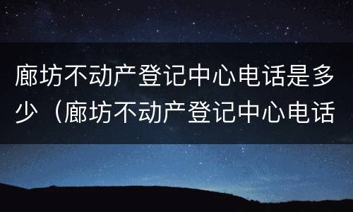 廊坊不动产登记中心电话是多少（廊坊不动产登记中心电话是多少号码）