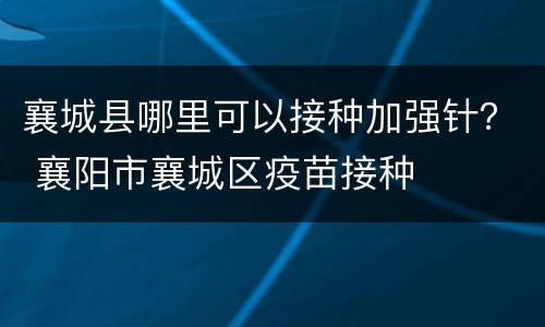 襄城县哪里可以接种加强针？ 襄阳市襄城区疫苗接种