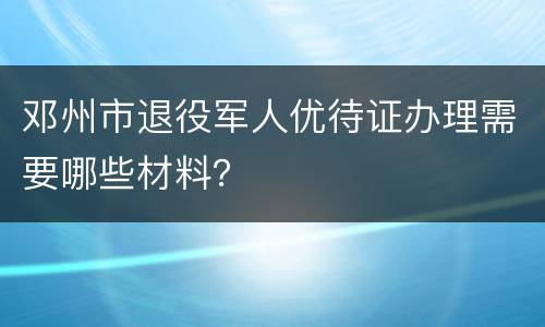 邓州市退役军人优待证办理需要哪些材料？