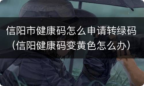 信阳市健康码怎么申请转绿码（信阳健康码变黄色怎么办）