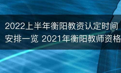 2022上半年衡阳教资认定时间安排一览 2021年衡阳教师资格证认定时间