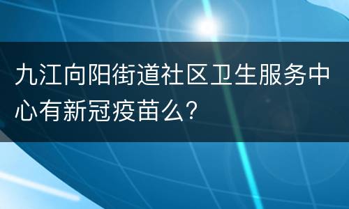 九江向阳街道社区卫生服务中心有新冠疫苗么?