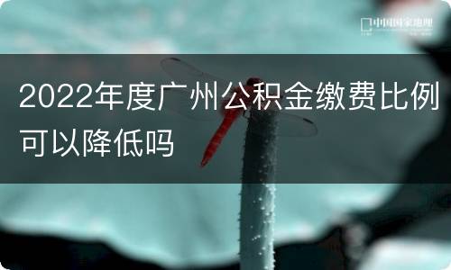 2022年度广州公积金缴费比例可以降低吗