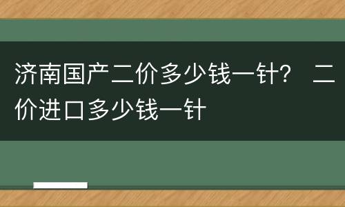 济南国产二价多少钱一针？ 二价进口多少钱一针