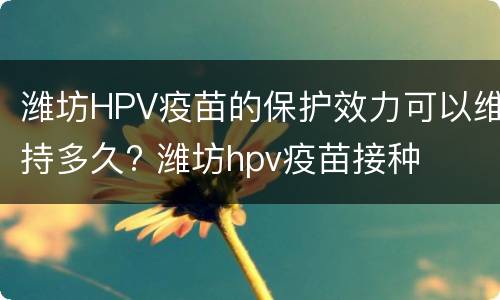 潍坊HPV疫苗的保护效力可以维持多久? 潍坊hpv疫苗接种