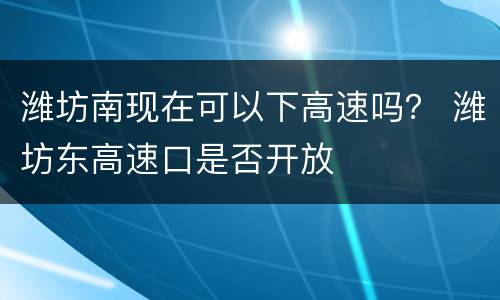 潍坊南现在可以下高速吗？ 潍坊东高速口是否开放
