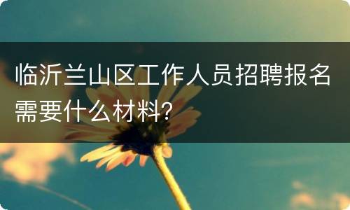 临沂兰山区工作人员招聘报名需要什么材料？