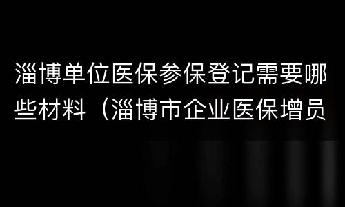 淄博单位医保参保登记需要哪些材料（淄博市企业医保增员步骤）