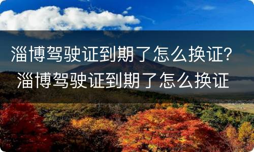 淄博驾驶证到期了怎么换证？ 淄博驾驶证到期了怎么换证