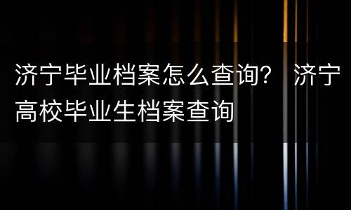 济宁毕业档案怎么查询？ 济宁高校毕业生档案查询
