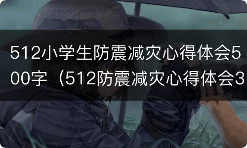 512小学生防震减灾心得体会500字（512防震减灾心得体会300字）