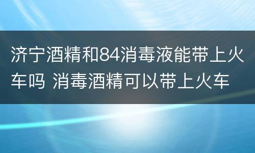 济宁酒精和84消毒液能带上火车吗 消毒酒精可以带上火车