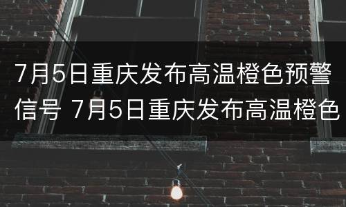 7月5日重庆发布高温橙色预警信号 7月5日重庆发布高温橙色预警信号视频