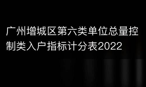 广州增城区第六类单位总量控制类入户指标计分表2022