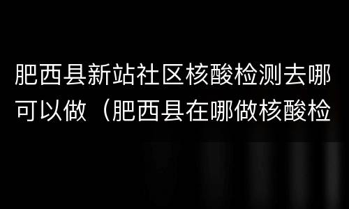 肥西县新站社区核酸检测去哪可以做（肥西县在哪做核酸检测）
