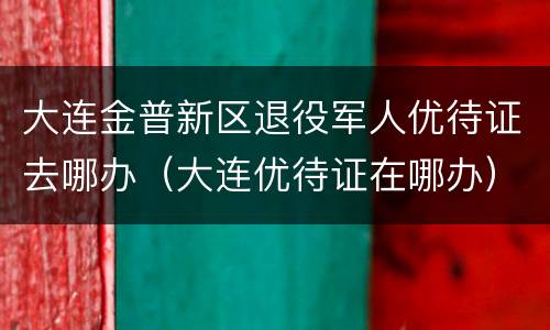 大连金普新区退役军人优待证去哪办（大连优待证在哪办）