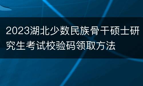 2023湖北少数民族骨干硕士研究生考试校验码领取方法