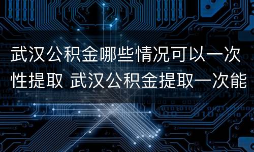 武汉公积金哪些情况可以一次性提取 武汉公积金提取一次能提取多少