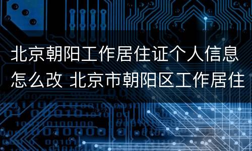 北京朝阳工作居住证个人信息怎么改 北京市朝阳区工作居住证新版有什么要求