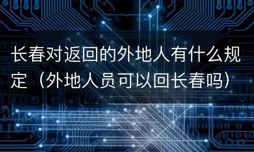 长春对返回的外地人有什么规定（外地人员可以回长春吗）