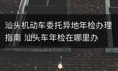 汕头机动车委托异地年检办理指南 汕头车年检在哪里办