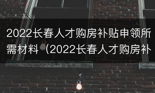 2022长春人才购房补贴申领所需材料（2022长春人才购房补贴申领所需材料有哪些）