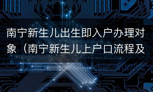 南宁新生儿出生即入户办理对象（南宁新生儿上户口流程及材料）
