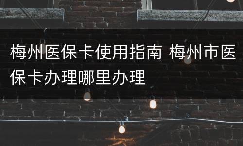 梅州医保卡使用指南 梅州市医保卡办理哪里办理