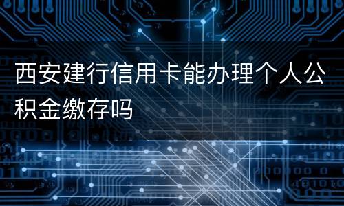 西安建行信用卡能办理个人公积金缴存吗