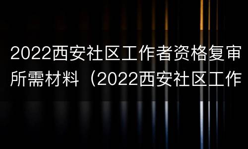 2022西安社区工作者资格复审所需材料（2022西安社区工作者资格复审所需材料有哪些）