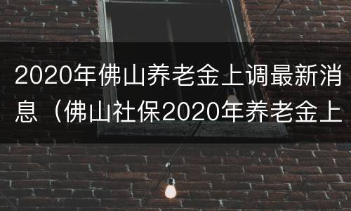 2020年佛山养老金上调最新消息（佛山社保2020年养老金上调部分几时发放）