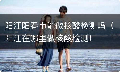 阳江阳春市能做核酸检测吗（阳江在哪里做核酸检测）