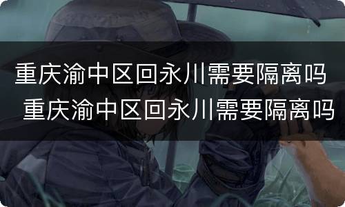 重庆渝中区回永川需要隔离吗 重庆渝中区回永川需要隔离吗现在