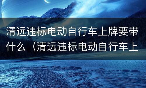 清远违标电动自行车上牌要带什么（清远违标电动自行车上牌要带什么证件）
