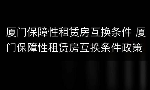 厦门保障性租赁房互换条件 厦门保障性租赁房互换条件政策