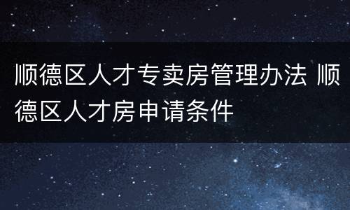 顺德区人才专卖房管理办法 顺德区人才房申请条件
