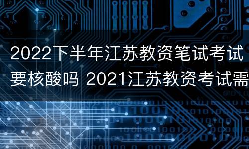 2022下半年江苏教资笔试考试要核酸吗 2021江苏教资考试需要核酸检测吗