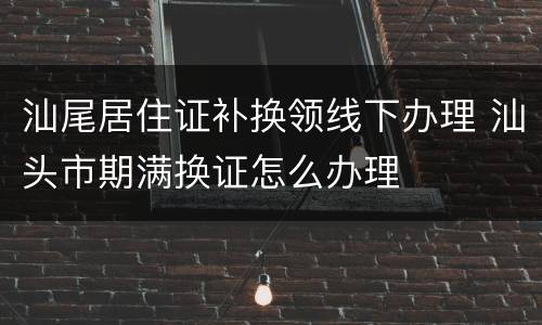 汕尾居住证补换领线下办理 汕头市期满换证怎么办理