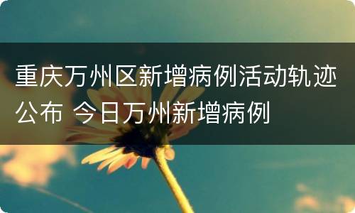 重庆万州区新增病例活动轨迹公布 今日万州新增病例