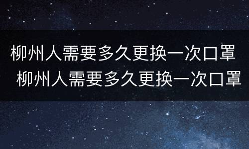 柳州人需要多久更换一次口罩 柳州人需要多久更换一次口罩呢