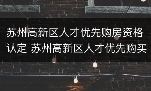 苏州高新区人才优先购房资格认定 苏州高新区人才优先购买商品房
